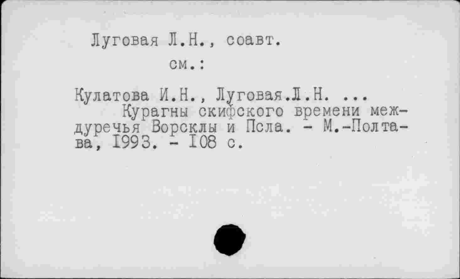 ﻿Луговая Л.H., соавт.
см. :
Кулатова И.Н., Луговая.Л.Н. ...
Курагны скифского времени меж дуречья Ворсклы и Пела. - М.-Полта ва, 1993. - 108 с.